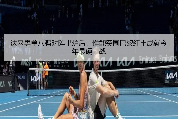 法网男单八强对阵出炉后，谁能突围巴黎红土成就今年最硬一战