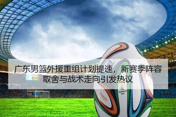 广东男篮外援重组计划提速，新赛季阵容取舍与战术走向引发热议