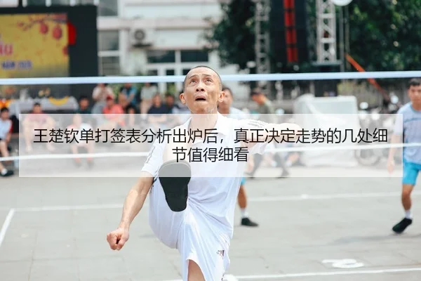 王楚钦单打签表分析出炉后，真正决定走势的几处细节值得细看